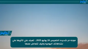 موجة حر شديدة الخميس 24 يوليو 2025.. تعرف على تأثيرها على نشاطاتك اليومية وكيف تتعامل معها